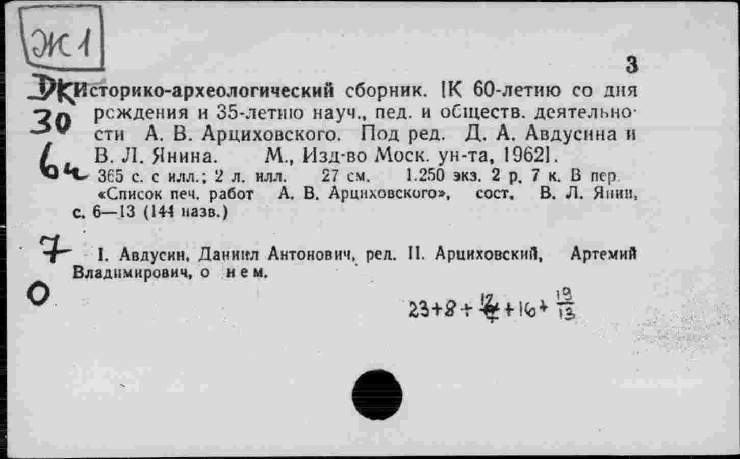 ﻿Ж 4
_____ 3
-УІ^Историко-археологический сборник. IK 60-летию со дня п» рождения и 35-летию науч., пед. и обществ, деятельно-сти А. В. Арциховского. Под ред. Д. А. Авдусина и / В. Л. Янина. М., Изд-во Моск, ун-та, 19621.
’О *t- 365 с. с илл.; 2 л. илл. 27 см. 1.250 экз. 2 р. 7 к. В пер «Список печ. работ А. В. Арциховского», сост. В. Л. Янин, с. 6—13 (14-4 назв.)
•I" I. Авдусин, Даниил Антонович, ред. II. Арциховский, Артемий Владимирович, о нем.